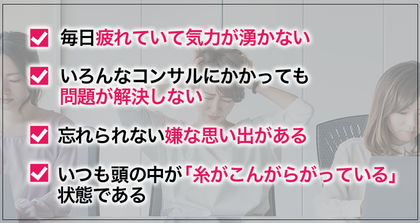 ・　毎日疲れていて気力が湧かない
・　いろんなコンサルにかかっても問題が解決しない
・　忘れられない嫌な思い出がある
・　いつも頭の中が「糸がこんがらがっている」状態である