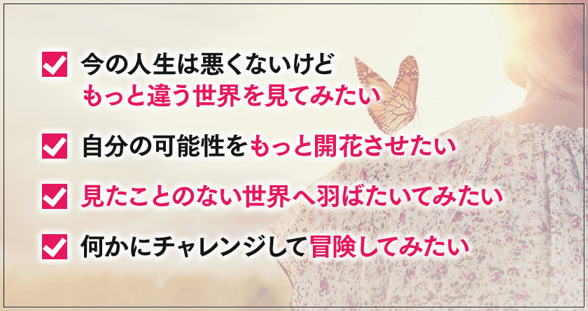 今の人生は悪くないけどもっと違う世界を見てみたい, 自分の可能性をもっと開花させたい, 見たことのない世界へ羽ばたいてみたい, 	何かにチャレンジして冒険してみたい