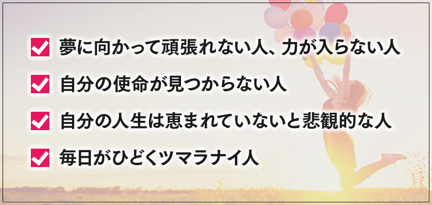 夢に向かって頑張れない人、力が入らない人, 自分の使命が見つからない人, 自分の人生は恵まれていないと悲観的な人, 毎日がひどくツマラナイ人