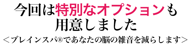 今回は特別なオプションも用意しました（目立たせてください）
      ＜ブレインスパ®︎であなたの脳の雑音を減らします＞