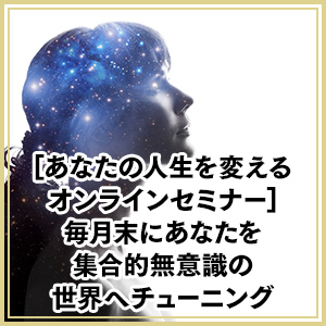 あなたの人生を変えるオンラインセミナー：毎月末にあなたを集合的無意識の世界へチューニング