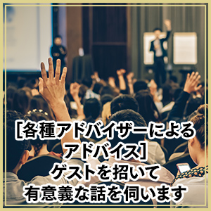 各種アドバイザーによるアドバイス：ゲストを招いて有意義な話を伺います
