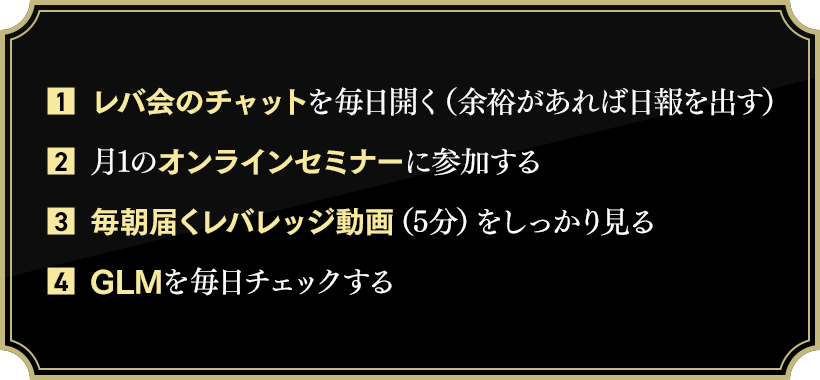 1.	レバ会のチャットを毎日開く（余裕があれば日報を出す）, 2.	月1のオンラインセミナーに参加する, 3.	毎朝届くレバレッジ動画（5分）をしっかり見る, 4.	GLMを毎日チェックする