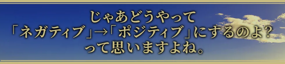 じゃあどうやって「ネガティブ」→「ポジティブ」にするのよ? って思いますよね。